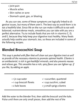 • Joint pain
• Muscle aches
• Skin rashes or acne
• Stomach upset, gas, or bloating
As you can see, some of these symptoms are logically linked to di-
gestive issues, but many of them aren’t. The best way to avoid them is to
eat a healthful diet. Since life on the run can make it difficult to eat well-
balanced, nutrient-dense meals, smoothies you can take with you are a
perfect alternative. Try to include foods that are rich in vitamins C, D,
and E, because they help keep your digestive tract healthy. Many foods
actually help soothe your stomach, too, so these are included in some of
the following recipes.
Blended Broccochini Soup
This soup is packed with fiber that will clean out your digestive tract as well
as provide all the necessary vitamins to promote optimal health. Cilantro is
an antibacterial, is rich in gut-healthful minerals, and also prevents nausea
and relieves gas. This smoothie has a rich, spicy flavor you can lighten up, if
you like, by adding an apple.
• 1/2 cup water
• 1 cup broccoli florets
• 2 kale leaves
• 1 cucumber, quartered
• 1 cup zucchini, cubed
• 3 small sprigs cilantro
Add the water to the blender first, then add the broccoli and the kale.
Pulse until there are only small pieces, then add the rest of the
75/141
 