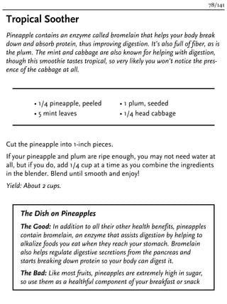 Tropical Soother
Pineapple contains an enzyme called bromelain that helps your body break
down and absorb protein, thus improving digestion. It’s also full of fiber, as is
the plum. The mint and cabbage are also known for helping with digestion,
though this smoothie tastes tropical, so very likely you won’t notice the pres-
ence of the cabbage at all.
• 1/4 pineapple, peeled
• 5 mint leaves
• 1 plum, seeded
• 1/4 head cabbage
Cut the pineapple into 1-inch pieces.
If your pineapple and plum are ripe enough, you may not need water at
all, but if you do, add 1/4 cup at a time as you combine the ingredients
in the blender. Blend until smooth and enjoy!
Yield: About 2 cups.
The Dish on Pineapples
The Good: In addition to all their other health benefits, pineapples
contain bromelain, an enzyme that assists digestion by helping to
alkalize foods you eat when they reach your stomach. Bromelain
also helps regulate digestive secretions from the pancreas and
starts breaking down protein so your body can digest it.
The Bad: Like most fruits, pineapples are extremely high in sugar,
so use them as a healthful component of your breakfast or snack
78/141
 