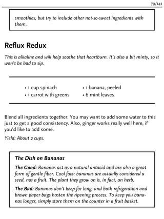 smoothies, but try to include other not-so-sweet ingredients with
them.
Reflux Redux
This is alkaline and will help soothe that heartburn. It’s also a bit minty, so it
won’t be bad to sip.
• 1 cup spinach
• 1 carrot with greens
• 1 banana, peeled
• 6 mint leaves
Blend all ingredients together. You may want to add some water to this
just to get a good consistency. Also, ginger works really well here, if
you’d like to add some.
Yield: About 2 cups.
The Dish on Bananas
The Good: Bananas act as a natural antacid and are also a great
form of gentle fiber. Cool fact: bananas are actually considered a
seed, not a fruit. The plant they grow on is, in fact, an herb.
The Bad: Bananas don’t keep for long, and both refrigeration and
brown paper bags hasten the ripening process. To keep you bana-
nas longer, simply store them on the counter in a fruit basket.
79/141
 