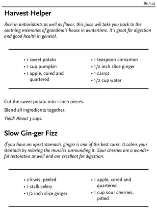 Harvest Helper
Rich in antioxidants as well as flavor, this juice will take you back to the
soothing memories of grandma’s house in wintertime. It’s great for digestion
and good health in general.
• 1 sweet potato
• 1 cup pumpkin
• 1 apple, cored and
quartered
• 1 teaspoon cinnamon
• 1/2 inch slice ginger
• 1 carrot
• 1/2 cup water
Cut the sweet potato into 1-inch pieces.
Blend all ingredients together.
Yield: About 3 cups.
Slow Gin-ger Fizz
If you have an upset stomach, ginger is one of the best cures. It calms your
stomach by relaxing the muscles surrounding it. Sour cherries are a wonder-
ful restorative as well and are excellent for digestion.
• 2 kiwis, peeled
• 1 stalk celery
• 1/2 inch slice ginger
• 1 apple, cored and
quartered
• 1 cup sour cherries,
pitted
80/141
 