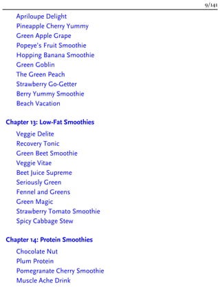Apriloupe Delight
Pineapple Cherry Yummy
Green Apple Grape
Popeye’s Fruit Smoothie
Hopping Banana Smoothie
Green Goblin
The Green Peach
Strawberry Go-Getter
Berry Yummy Smoothie
Beach Vacation
Chapter 13: Low-Fat Smoothies
Veggie Delite
Recovery Tonic
Green Beet Smoothie
Veggie Vitae
Beet Juice Supreme
Seriously Green
Fennel and Greens
Green Magic
Strawberry Tomato Smoothie
Spicy Cabbage Stew
Chapter 14: Protein Smoothies
Chocolate Nut
Plum Protein
Pomegranate Cherry Smoothie
Muscle Ache Drink
9/141
 