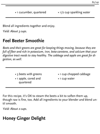 • 1 cucumber, quartered • 1/2 cup sparkling water
Blend all ingredients together and enjoy.
Yield: About 3 cups.
Feel Beeter Smoothie
Beets and their greens are great for keeping things moving, because they are
full of fiber and rich in potassium, iron, beta-carotene, and calcium that your
digestive tract needs to stay healthy. The cabbage and apple are great for di-
gestion, as well.
• 3 beets with greens
• 1 apple, cored and
quartered
• 1 cup chopped cabbage
• 1 cup water
For this recipe, it’s OK to steam the beets a bit to soften them up,
though raw is fine, too. Add all ingredients to your blender and blend un-
til smooth.
Yield: About 2 cups.
Honey Ginger Delight
81/141
 