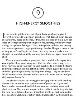 HIGH-ENERGY SMOOTHIES
If you want to get the most out of your body, you have to give it
everything it needs to perform at its best. That doesn’t mean donuts,
energy drinks, pasta, and coffee, either. If you’re tired of that 2 p.m. col-
lapse or are regularly experiencing brain fog, lethargy, difficulty concen-
trating, or a general feeling of “blah,” then you’re probably not getting
the nutrients you need to get you through the day. The good news is that
as long as you’re willing to put down the candy bar and make a few
changes to your diet, you’ll be running like a track star again in no time
at all.
When you continually eat processed foods and simple sugars, two
very negative things are taking place that can affect your energy levels.
First, you’re causing your body to work overtime to eliminate the toxins
and indigestible junk you’re eating. Second, simple sugars burn quickly
and don’t provide your body any long-term energy. They’ve also been
linked by research to diseases such as type 2 diabetes, cancer, and pos-
sibly even Alzheimer’s.
The obvious answer to solving your energy problems and avoiding
disease is to minimize your consumption of processed sugars and
flours, and to eat more healthful fibers, complex carbohydrates, and
plant proteins. This sounds simple, but in reality, it can be tough to take
the time to eat balanced meals. Smoothies are the perfect solution for
time-sensitive weekdays or action-packed weekends. You’ll be healthier,
 