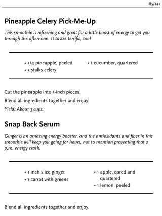 Pineapple Celery Pick-Me-Up
This smoothie is refreshing and great for a little boost of energy to get you
through the afternoon. It tastes terrific, too!
• 1/4 pineapple, peeled
• 3 stalks celery
• 1 cucumber, quartered
Cut the pineapple into 1-inch pieces.
Blend all ingredients together and enjoy!
Yield: About 3 cups.
Snap Back Serum
Ginger is an amazing energy booster, and the antioxidants and fiber in this
smoothie will keep you going for hours, not to mention preventing that 2
p.m. energy crash.
• 1 inch slice ginger
• 1 carrot with greens
• 1 apple, cored and
quartered
• 1 lemon, peeled
Blend all ingredients together and enjoy.
85/141
 