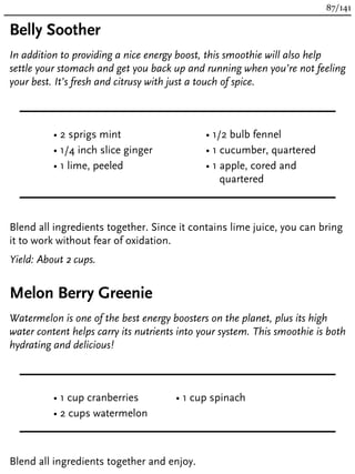 Belly Soother
In addition to providing a nice energy boost, this smoothie will also help
settle your stomach and get you back up and running when you’re not feeling
your best. It’s fresh and citrusy with just a touch of spice.
• 2 sprigs mint
• 1/4 inch slice ginger
• 1 lime, peeled
• 1/2 bulb fennel
• 1 cucumber, quartered
• 1 apple, cored and
quartered
Blend all ingredients together. Since it contains lime juice, you can bring
it to work without fear of oxidation.
Yield: About 2 cups.
Melon Berry Greenie
Watermelon is one of the best energy boosters on the planet, plus its high
water content helps carry its nutrients into your system. This smoothie is both
hydrating and delicious!
• 1 cup cranberries
• 2 cups watermelon
• 1 cup spinach
Blend all ingredients together and enjoy.
87/141
 