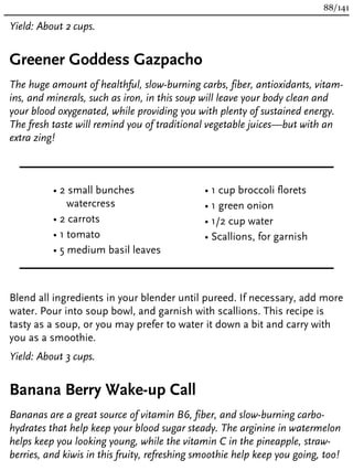 Yield: About 2 cups.
Greener Goddess Gazpacho
The huge amount of healthful, slow-burning carbs, fiber, antioxidants, vitam-
ins, and minerals, such as iron, in this soup will leave your body clean and
your blood oxygenated, while providing you with plenty of sustained energy.
The fresh taste will remind you of traditional vegetable juices—but with an
extra zing!
• 2 small bunches
watercress
• 2 carrots
• 1 tomato
• 5 medium basil leaves
• 1 cup broccoli florets
• 1 green onion
• 1/2 cup water
• Scallions, for garnish
Blend all ingredients in your blender until pureed. If necessary, add more
water. Pour into soup bowl, and garnish with scallions. This recipe is
tasty as a soup, or you may prefer to water it down a bit and carry with
you as a smoothie.
Yield: About 3 cups.
Banana Berry Wake-up Call
Bananas are a great source of vitamin B6, fiber, and slow-burning carbo-
hydrates that help keep your blood sugar steady. The arginine in watermelon
helps keep you looking young, while the vitamin C in the pineapple, straw-
berries, and kiwis in this fruity, refreshing smoothie help keep you going, too!
88/141
 