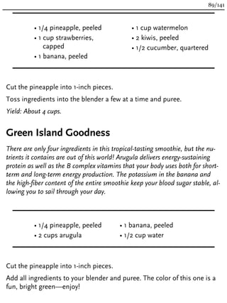 • 1/4 pineapple, peeled
• 1 cup strawberries,
capped
• 1 banana, peeled
• 1 cup watermelon
• 2 kiwis, peeled
• 1/2 cucumber, quartered
Cut the pineapple into 1-inch pieces.
Toss ingredients into the blender a few at a time and puree.
Yield: About 4 cups.
Green Island Goodness
There are only four ingredients in this tropical-tasting smoothie, but the nu-
trients it contains are out of this world! Arugula delivers energy-sustaining
protein as well as the B complex vitamins that your body uses both for short-
term and long-term energy production. The potassium in the banana and
the high-fiber content of the entire smoothie keep your blood sugar stable, al-
lowing you to sail through your day.
• 1/4 pineapple, peeled
• 2 cups arugula
• 1 banana, peeled
• 1/2 cup water
Cut the pineapple into 1-inch pieces.
Add all ingredients to your blender and puree. The color of this one is a
fun, bright green—enjoy!
89/141
 