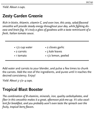 Yield: About 2 cups.
Zesty Garden Greenie
Rich in biotin, thiamin, vitamin C, and even iron, this zesty, salad-flavored
smoothie will provide steady energy throughout your day, while fighting dis-
ease and brain fog. It’s truly a glass of goodness with a taste reminiscent of a
fresh, Italian tomato sauce.
• 1/2 cup water
• 2 carrots
• 1 tomato
• 2 cloves garlic
• 3 kale leaves
• 1/2 lemon, peeled
Add water and carrots to your blender, and pulse a few times to chunk
the carrots. Add the rest of the ingredients, and puree until it reaches the
desired consistency. Enjoy!
Yield: About 3 1/2–4 cups.
Tropical Blast Booster
The combination of B vitamins, minerals, iron, quality carbohydrates, and
fiber in this smoothie makes it a great, afternoon pick-me-up. It’s also excel-
lent for breakfast, and you probably won’t even taste the spinach over the
fruity, tropical berry flavors.
90/141
 