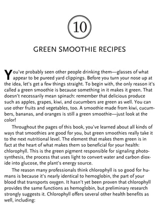 GREEN SMOOTHIE RECIPES
You’ve probably seen other people drinking them—glasses of what
appear to be pureed yard clippings. Before you turn your nose up at
the idea, let’s get a few things straight. To begin with, the only reason it’s
called a green smoothie is because something in it makes it green. That
doesn’t necessarily mean spinach: remember that delicious produce
such as apples, grapes, kiwi, and cucumbers are green as well. You can
use other fruits and vegetables, too. A smoothie made from kiwi, cucum-
bers, bananas, and oranges is still a green smoothie—just look at the
color!
Throughout the pages of this book, you’ve learned about all kinds of
ways that smoothies are good for you, but green smoothies really take it
to the next nutritional level. The element that makes them green is in
fact at the heart of what makes them so beneficial for your health:
chlorophyll. This is the green pigment responsible for signaling photo-
synthesis, the process that uses light to convert water and carbon diox-
ide into glucose, the plant’s energy source.
The reason many professionals think chlorophyll is so good for hu-
mans is because it’s nearly identical to hemoglobin, the part of your
blood that transports oxygen. It hasn’t yet been proven that chlorophyll
provides the same functions as hemoglobin, but preliminary research
strongly suggests it. Chlorophyll offers several other health benefits as
well, including:
 