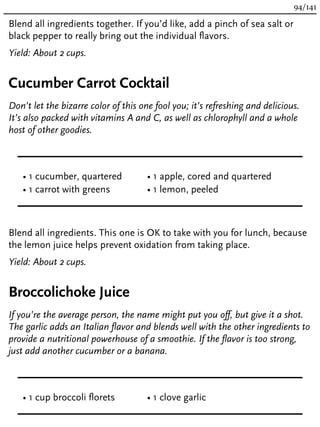 Blend all ingredients together. If you’d like, add a pinch of sea salt or
black pepper to really bring out the individual flavors.
Yield: About 2 cups.
Cucumber Carrot Cocktail
Don’t let the bizarre color of this one fool you; it’s refreshing and delicious.
It’s also packed with vitamins A and C, as well as chlorophyll and a whole
host of other goodies.
• 1 cucumber, quartered
• 1 carrot with greens
• 1 apple, cored and quartered
• 1 lemon, peeled
Blend all ingredients. This one is OK to take with you for lunch, because
the lemon juice helps prevent oxidation from taking place.
Yield: About 2 cups.
Broccolichoke Juice
If you’re the average person, the name might put you off, but give it a shot.
The garlic adds an Italian flavor and blends well with the other ingredients to
provide a nutritional powerhouse of a smoothie. If the flavor is too strong,
just add another cucumber or a banana.
• 1 cup broccoli florets • 1 clove garlic
94/141
 