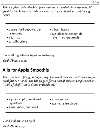 This is a pleasantly refreshing juice that has a wonderfully saucy taste. It’s
great for lunch because it offers a nice, nutritional boost without feeling
heavy.
• 2 green bell peppers, de-
stemmed
• 1 tomato
• 4 stalks celery
• 2 basil leaves
• 1/2 jalapeño pepper, de-
stemmed (optional)
Blend all ingredients together and enjoy.
Yield: About 2 cups.
A Is for Apple Smoothie
This smoothie is filling and refreshing. The sweet taste makes it delicious for
breakfast or a snack, and the ginger offers a hint of spice and sophistication.
It’s also full of vitamin C and antioxidants.
• 1 green apple, cored and
quartered
• 1 cucumber, quartered
• 1 cup grapes
• 1/2 inch slice ginger
Blend it all up and enjoy!
Yield: About 2 cups.
96/141
 