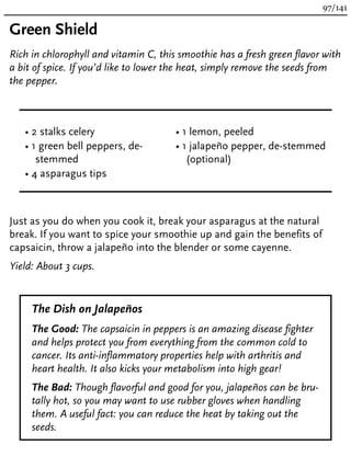 Green Shield
Rich in chlorophyll and vitamin C, this smoothie has a fresh green flavor with
a bit of spice. If you’d like to lower the heat, simply remove the seeds from
the pepper.
• 2 stalks celery
• 1 green bell peppers, de-
stemmed
• 4 asparagus tips
• 1 lemon, peeled
• 1 jalapeño pepper, de-stemmed
(optional)
Just as you do when you cook it, break your asparagus at the natural
break. If you want to spice your smoothie up and gain the benefits of
capsaicin, throw a jalapeño into the blender or some cayenne.
Yield: About 3 cups.
The Dish on Jalapeños
The Good: The capsaicin in peppers is an amazing disease fighter
and helps protect you from everything from the common cold to
cancer. Its anti-inflammatory properties help with arthritis and
heart health. It also kicks your metabolism into high gear!
The Bad: Though flavorful and good for you, jalapeños can be bru-
tally hot, so you may want to use rubber gloves when handling
them. A useful fact: you can reduce the heat by taking out the
seeds.
97/141
 