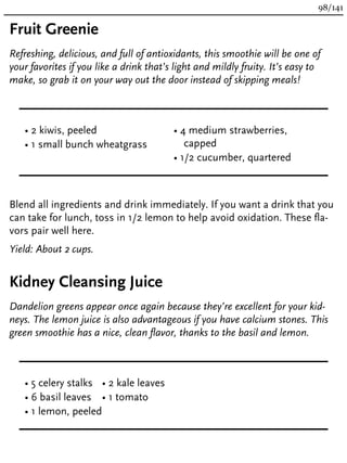 Fruit Greenie
Refreshing, delicious, and full of antioxidants, this smoothie will be one of
your favorites if you like a drink that’s light and mildly fruity. It’s easy to
make, so grab it on your way out the door instead of skipping meals!
• 2 kiwis, peeled
• 1 small bunch wheatgrass
• 4 medium strawberries,
capped
• 1/2 cucumber, quartered
Blend all ingredients and drink immediately. If you want a drink that you
can take for lunch, toss in 1/2 lemon to help avoid oxidation. These fla-
vors pair well here.
Yield: About 2 cups.
Kidney Cleansing Juice
Dandelion greens appear once again because they’re excellent for your kid-
neys. The lemon juice is also advantageous if you have calcium stones. This
green smoothie has a nice, clean flavor, thanks to the basil and lemon.
• 5 celery stalks
• 6 basil leaves
• 1 lemon, peeled
• 2 kale leaves
• 1 tomato
98/141
 