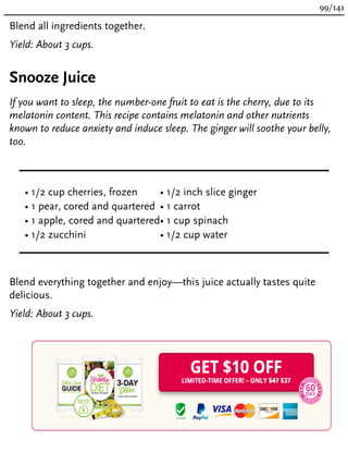 Blend all ingredients together.
Yield: About 3 cups.
Snooze Juice
If you want to sleep, the number-one fruit to eat is the cherry, due to its
melatonin content. This recipe contains melatonin and other nutrients
known to reduce anxiety and induce sleep. The ginger will soothe your belly,
too.
• 1/2 cup cherries, frozen
• 1 pear, cored and quartered
• 1 apple, cored and quartered
• 1/2 zucchini
• 1/2 inch slice ginger
• 1 carrot
• 1 cup spinach
• 1/2 cup water
Blend everything together and enjoy—this juice actually tastes quite
delicious.
Yield: About 3 cups.
99/141
 