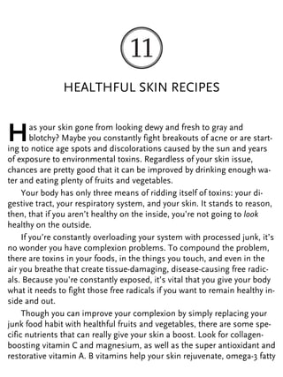HEALTHFUL SKIN RECIPES
Has your skin gone from looking dewy and fresh to gray and
blotchy? Maybe you constantly fight breakouts of acne or are start-
ing to notice age spots and discolorations caused by the sun and years
of exposure to environmental toxins. Regardless of your skin issue,
chances are pretty good that it can be improved by drinking enough wa-
ter and eating plenty of fruits and vegetables.
Your body has only three means of ridding itself of toxins: your di-
gestive tract, your respiratory system, and your skin. It stands to reason,
then, that if you aren’t healthy on the inside, you’re not going to look
healthy on the outside.
If you’re constantly overloading your system with processed junk, it’s
no wonder you have complexion problems. To compound the problem,
there are toxins in your foods, in the things you touch, and even in the
air you breathe that create tissue-damaging, disease-causing free radic-
als. Because you’re constantly exposed, it’s vital that you give your body
what it needs to fight those free radicals if you want to remain healthy in-
side and out.
Though you can improve your complexion by simply replacing your
junk food habit with healthful fruits and vegetables, there are some spe-
cific nutrients that can really give your skin a boost. Look for collagen-
boosting vitamin C and magnesium, as well as the super antioxidant and
restorative vitamin A. B vitamins help your skin rejuvenate, omega-3 fatty
 