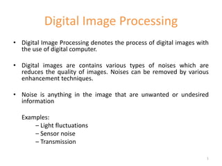 Digital Image Processing
• Digital Image Processing denotes the process of digital images with
the use of digital computer.
• Digital images are contains various types of noises which are
reduces the quality of images. Noises can be removed by various
enhancement techniques.
• Noise is anything in the image that are unwanted or undesired
information
Examples:
– Light fluctuations
– Sensor noise
– Transmission
1
 