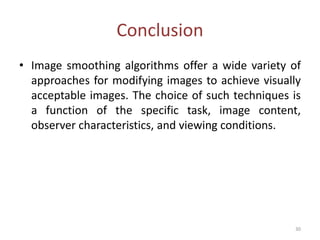 Conclusion
• Image smoothing algorithms offer a wide variety of
approaches for modifying images to achieve visually
acceptable images. The choice of such techniques is
a function of the specific task, image content,
observer characteristics, and viewing conditions.
30
 