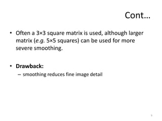 Cont…
• Often a 3×3 square matrix is used, although larger
matrix (e.g. 5×5 squares) can be used for more
severe smoothing.
• Drawback:
– smoothing reduces fine image detail
9
 