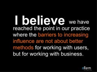   we have reached the point in our practice where the  barriers to increasing influence are not about better methods  for working with users, but for working with business. I believe 