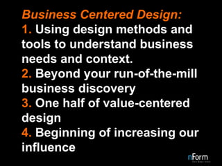 Business Centered Design: 1.  Using design methods and tools to understand business needs and context. 2.  Beyond your run-of-the-mill business discovery 3.  One half of value-centered design 4.  Beginning of increasing our influence 