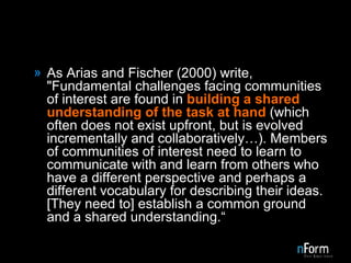 As Arias and Fischer (2000) write, "Fundamental challenges facing communities of interest are found in  building a shared understanding of the task at hand  (which often does not exist upfront, but is evolved incrementally and collaboratively…). Members of communities of interest need to learn to communicate with and learn from others who have a different perspective and perhaps a different vocabulary for describing their ideas. [They need to] establish a common ground and a shared understanding.“ 