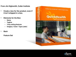 Design the Box From Jim Highsmith, Cutter Institute Create a box for the product, even if it isn’t shipped in a box. Elements for the Box: Name Tagline 3 key selling features Imagery / Color / Type (Later) Back Feature Set 