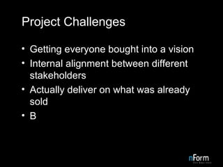 Project Challenges Getting everyone bought into a vision Internal alignment between different stakeholders Actually deliver on what was already sold B 