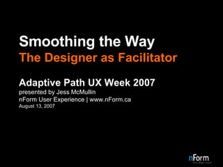 Smoothing the Way The Designer as Facilitator Adaptive Path UX Week 2007 presented by Jess McMullin nForm User Experience | www.nForm.ca August 13, 2007 