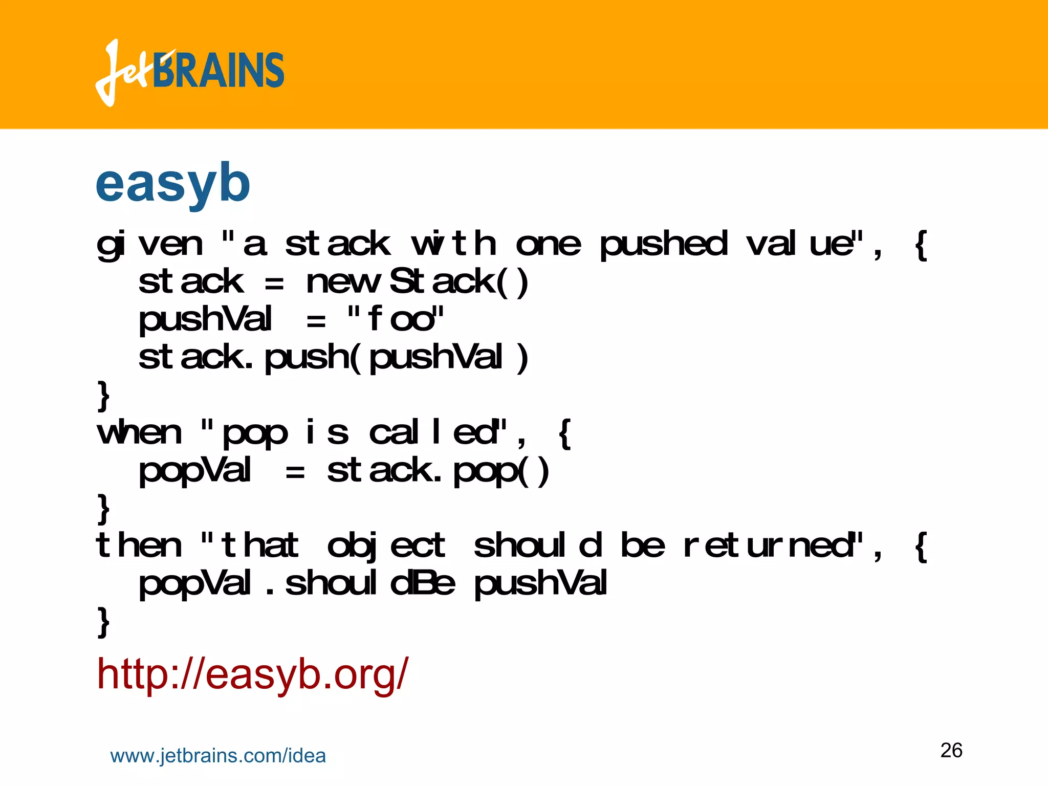 easyb given &quot;a stack with one pushed value&quot;, {   stack = new Stack()    pushVal = &quot;foo&quot;   stack.push(pushVal)  }  when &quot;pop is called&quot;, {    popVal = stack.pop()  }  then &quot;that object should be returned&quot;, {   popVal.shouldBe pushVal  } http://easyb.org/ 