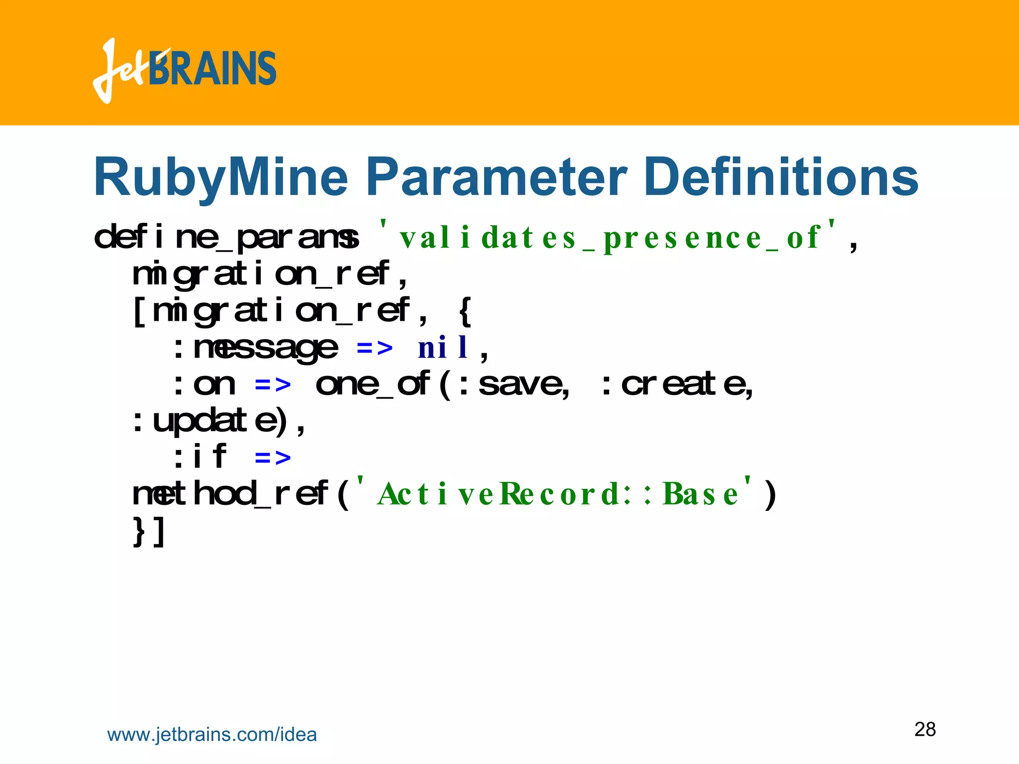 RubyMine Parameter Definitions define_params  'validates_presence_of' ,  migration_ref ,  [migration_ref ,  {    :message  =>   nil ,    :on  =>  one_of(:save ,  :create ,  :update) ,   :if  =>  method_ref( 'ActiveRecord::Base' ) }] 