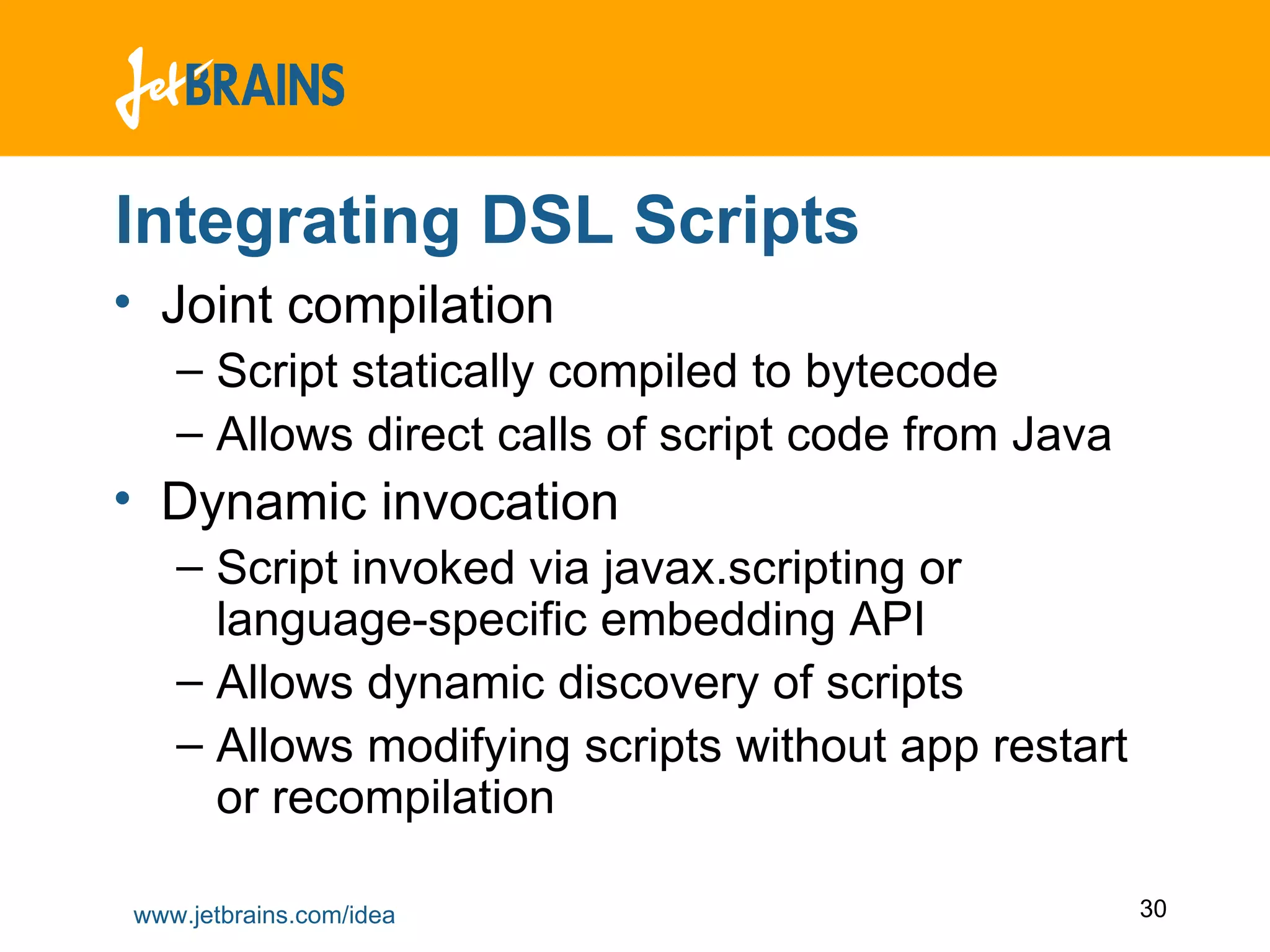 Integrating DSL Scripts Joint compilation Script statically compiled to bytecode Allows direct calls of script code from Java Dynamic invocation Script invoked via javax.scripting or language-specific embedding API Allows dynamic discovery of scripts Allows modifying scripts without app restart or recompilation 