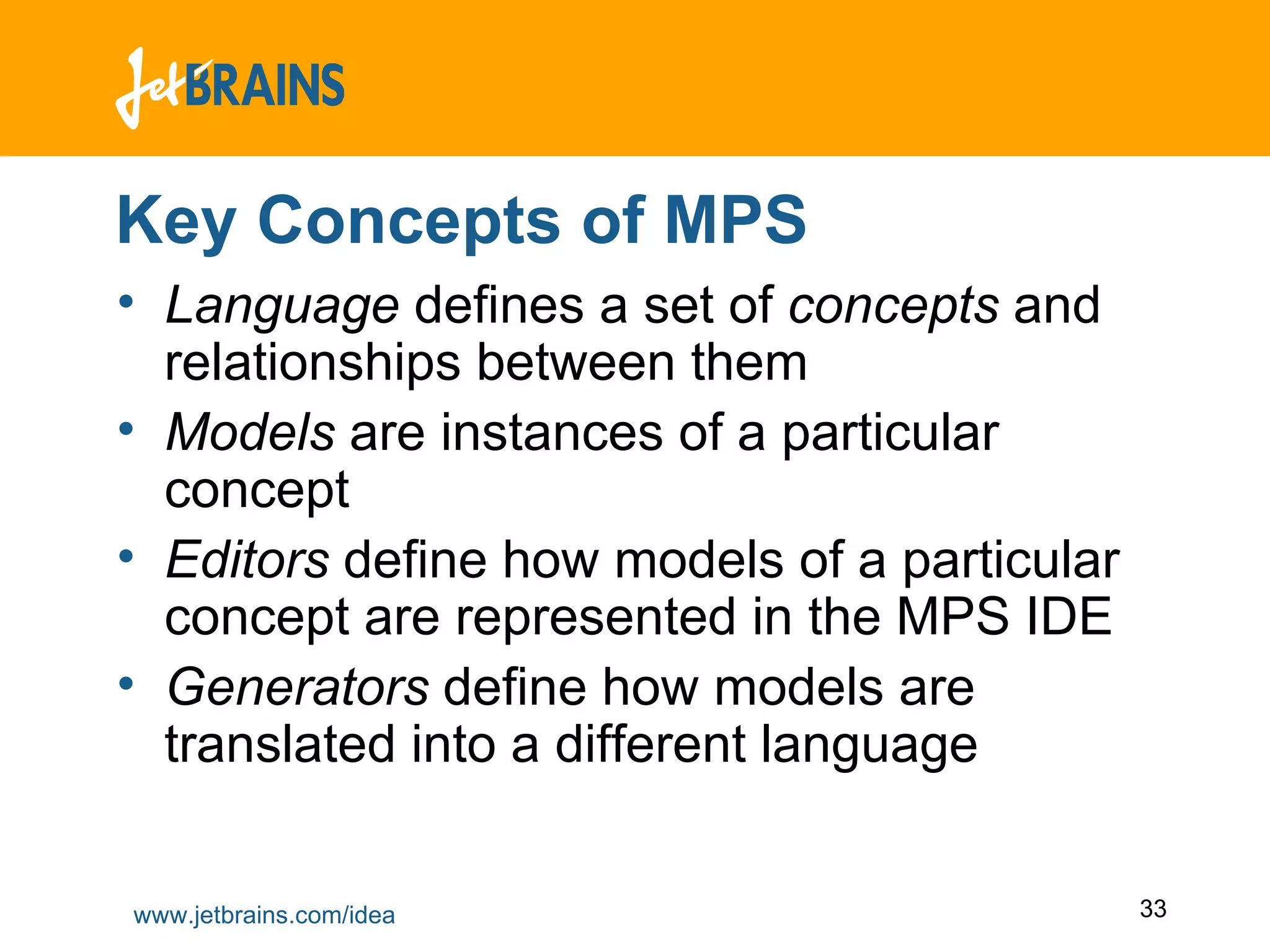 Key Concepts of MPS Language  defines a set of  concepts  and relationships between them Models  are instances of a particular concept Editors  define how models of a particular concept are represented in the MPS IDE  Generators  define how models are translated into a different language  