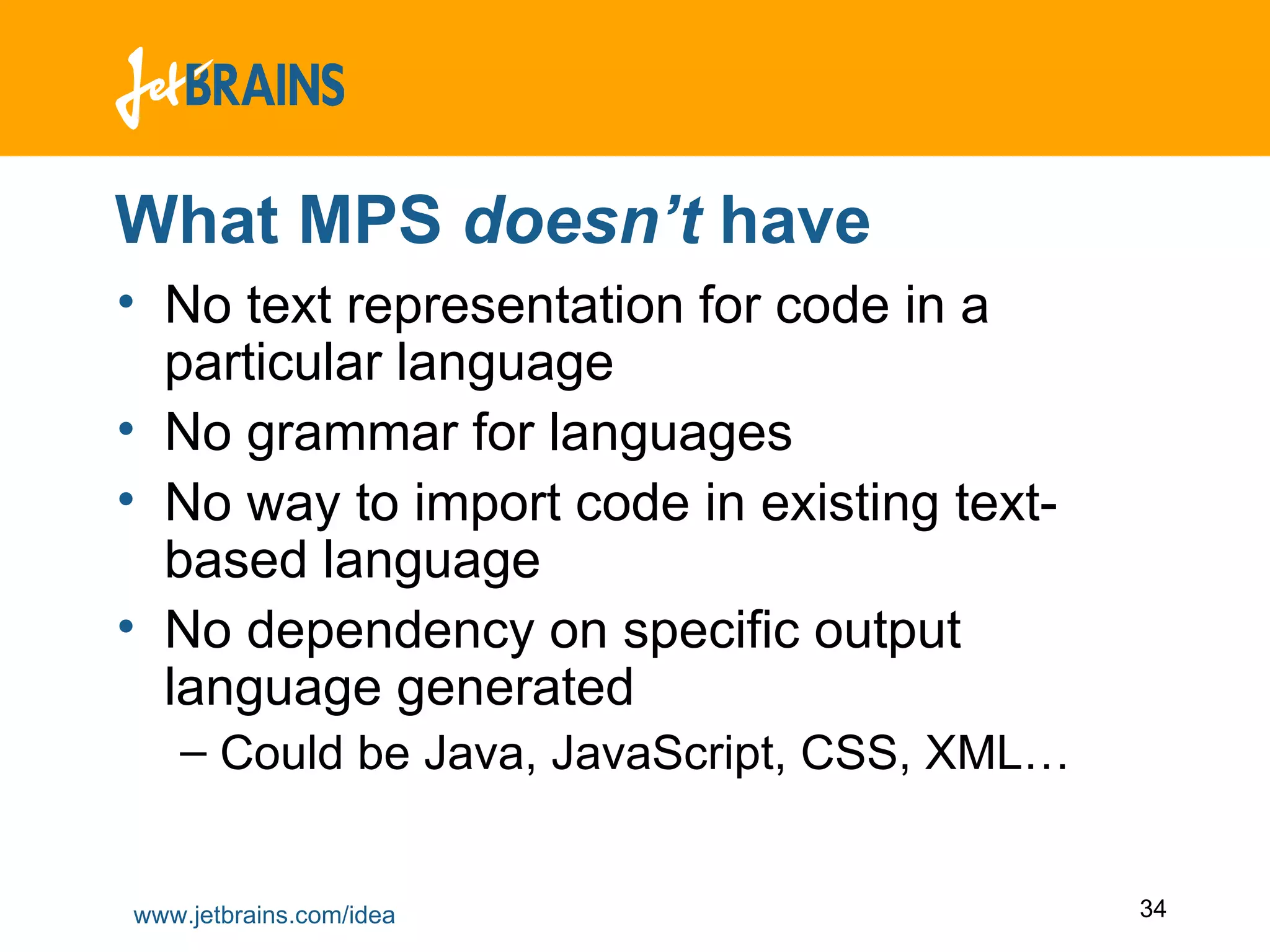 What MPS  doesn’t  have No text representation for code in a particular language No grammar for languages No way to import code in existing text-based language No dependency on specific output language generated Could be Java, JavaScript, CSS, XML… 