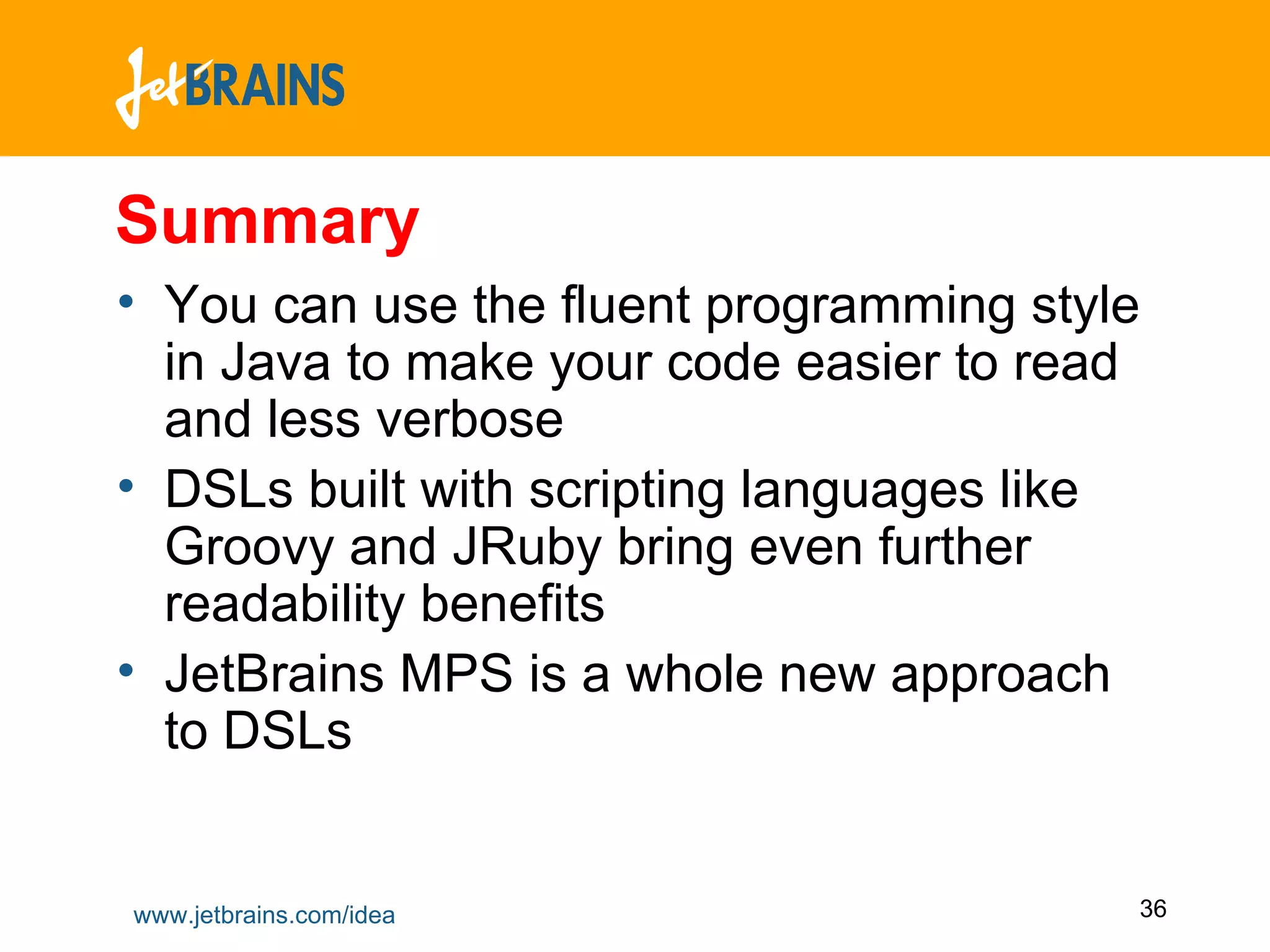 Summary You can use the fluent programming style in Java to make your code easier to read and less verbose DSLs built with scripting languages like Groovy and JRuby bring even further readability benefits JetBrains MPS is a whole new approach to DSLs  