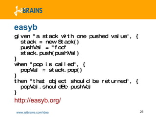 easyb given "a stack with one pushed value", {   stack = new Stack()    pushVal = "foo"   stack.push(pushVal)  }  when "pop is called", {    popVal = stack.pop()  }  then "that object should be returned", {   popVal.shouldBe pushVal  } http://easyb.org/ 