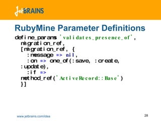 RubyMine Parameter Definitions define_params  'validates_presence_of' ,  migration_ref ,  [migration_ref ,  {    :message  =>   nil ,    :on  =>  one_of(:save ,  :create ,  :update) ,   :if  =>  method_ref( 'ActiveRecord::Base' ) }] 