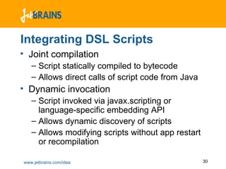 Integrating DSL Scripts Joint compilation Script statically compiled to bytecode Allows direct calls of script code from Java Dynamic invocation Script invoked via javax.scripting or language-specific embedding API Allows dynamic discovery of scripts Allows modifying scripts without app restart or recompilation 