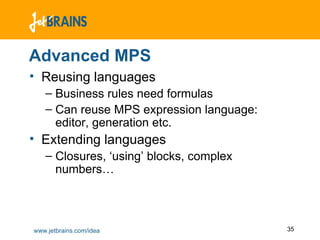 Advanced MPS Reusing languages Business rules need formulas Can reuse MPS expression language: editor, generation etc. Extending languages Closures, ‘using’ blocks, complex numbers… 
