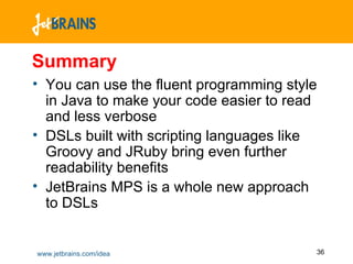 Summary You can use the fluent programming style in Java to make your code easier to read and less verbose DSLs built with scripting languages like Groovy and JRuby bring even further readability benefits JetBrains MPS is a whole new approach to DSLs  
