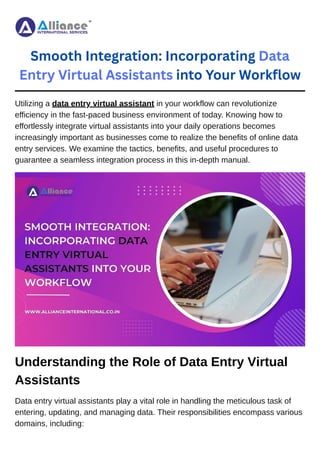 Smooth Integration: Incorporating Data
Entry Virtual Assistants into Your Workflow
Utilizing a data entry virtual assistant in your workflow can revolutionize
efficiency in the fast-paced business environment of today. Knowing how to
effortlessly integrate virtual assistants into your daily operations becomes
increasingly important as businesses come to realize the benefits of online data
entry services. We examine the tactics, benefits, and useful procedures to
guarantee a seamless integration process in this in-depth manual.
Understanding the Role of Data Entry Virtual
Assistants
Data entry virtual assistants play a vital role in handling the meticulous task of
entering, updating, and managing data. Their responsibilities encompass various
domains, including:
 