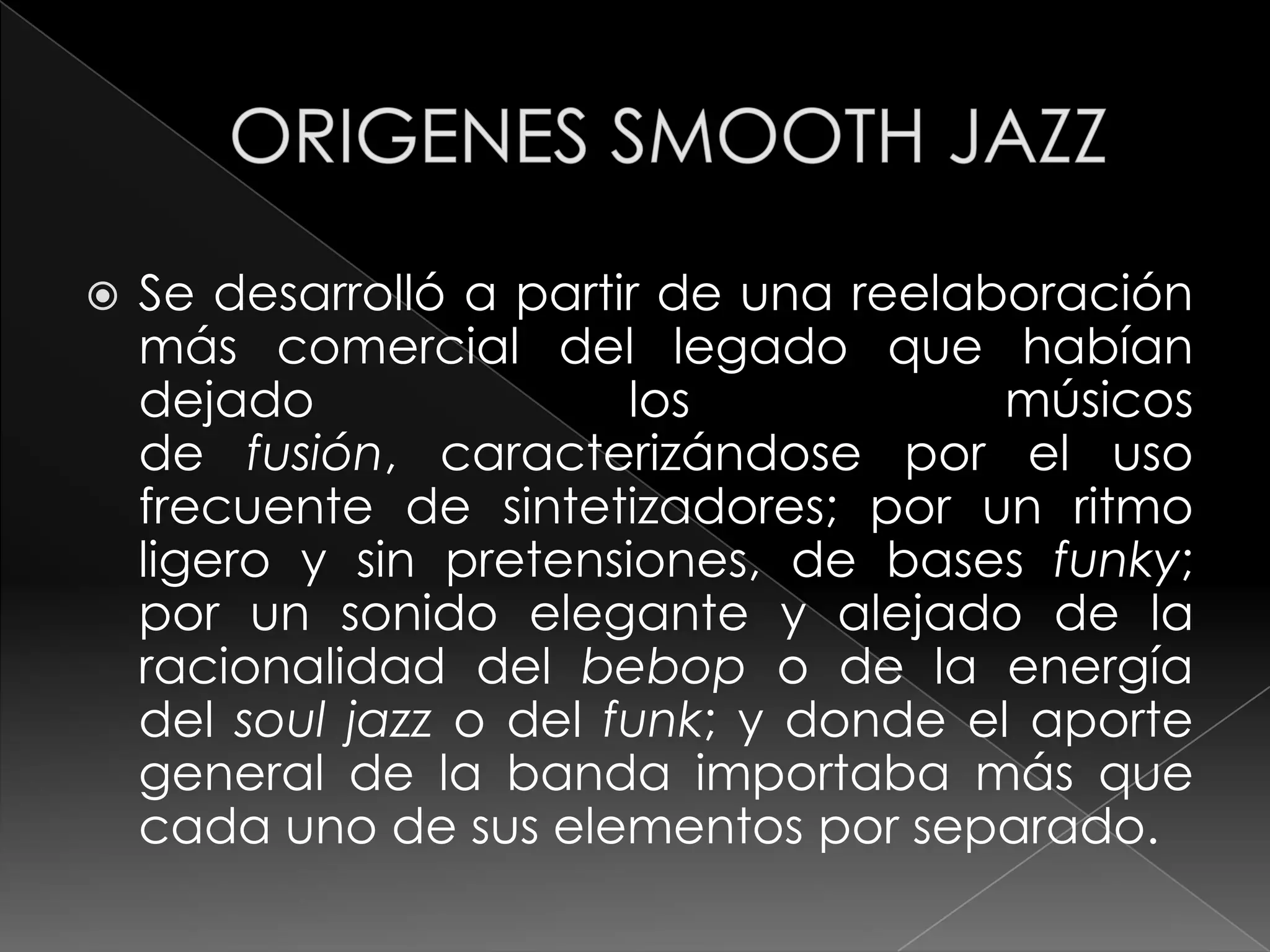    Se desarrolló a partir de una reelaboración
    más comercial del legado que habían
    dejado               los            músicos
    de fusión, caracterizándose por el uso
    frecuente de sintetizadores; por un ritmo
    ligero y sin pretensiones, de bases funky;
    por un sonido elegante y alejado de la
    racionalidad del bebop o de la energía
    del soul jazz o del funk; y donde el aporte
    general de la banda importaba más que
    cada uno de sus elementos por separado.
 
