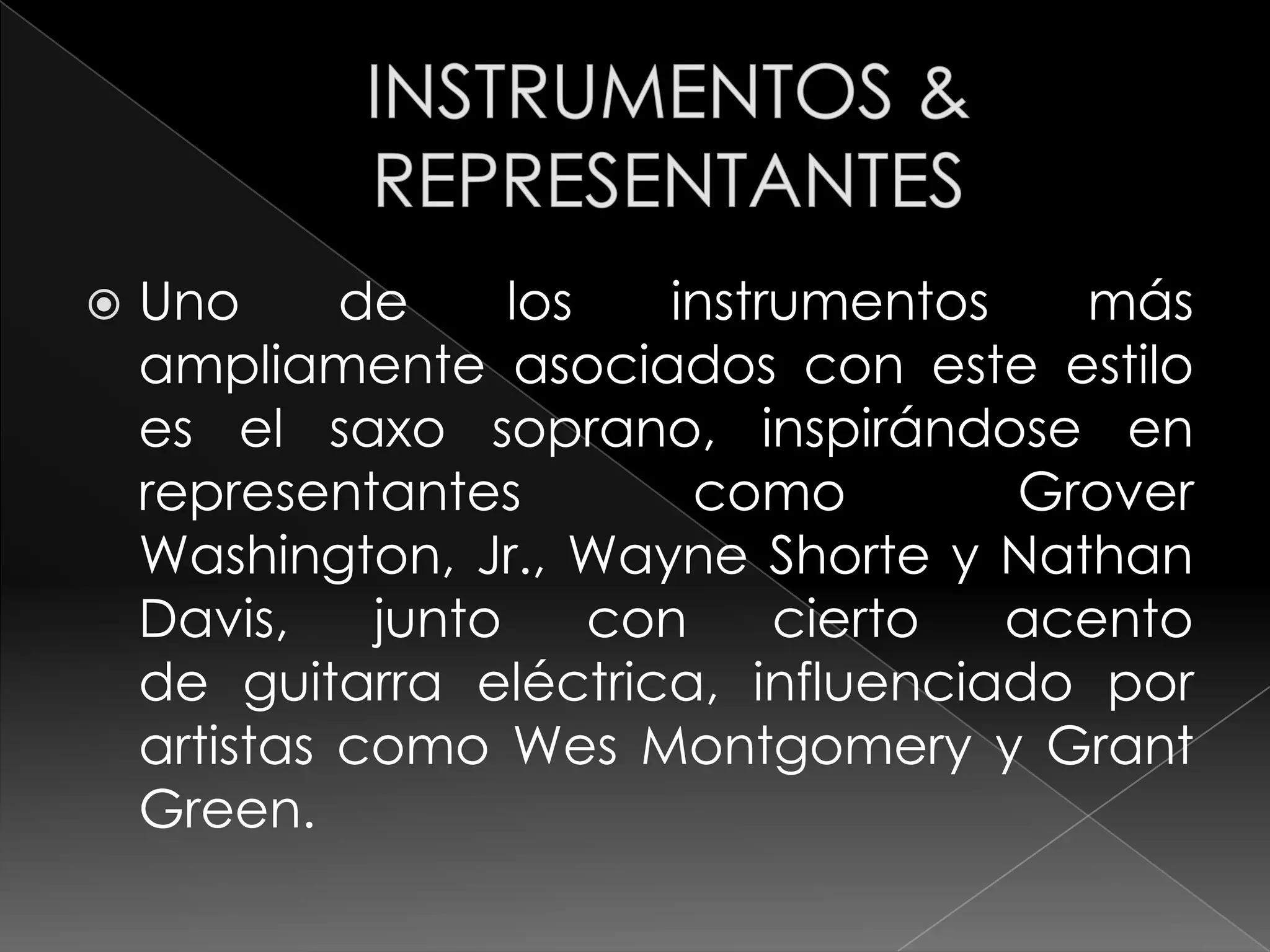    Uno      de     los   instrumentos   más
    ampliamente asociados con este estilo
    es el saxo soprano, inspirándose en
    representantes          como       Grover
    Washington, Jr., Wayne Shorte y Nathan
    Davis,    junto     con    cierto  acento
    de guitarra eléctrica, influenciado por
    artistas como Wes Montgomery y Grant
    Green.
 
