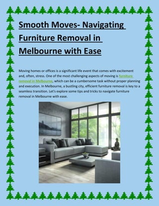 Smooth Moves- Navigating
Furniture Removal in
Melbourne with Ease
Moving homes or offices is a significant life event that comes with excitement
and, often, stress. One of the most challenging aspects of moving is furniture
removal in Melbourne, which can be a cumbersome task without proper planning
and execution. In Melbourne, a bustling city, efficient furniture removal is key to a
seamless transition. Let's explore some tips and tricks to navigate furniture
removal in Melbourne with ease.
 