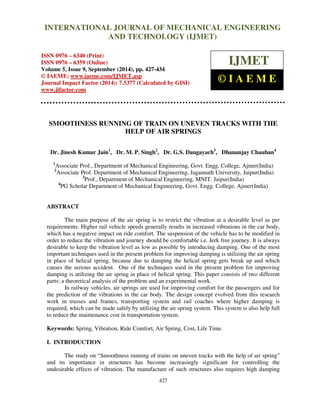 INTERNATIONAL JOURNAL OF MECHANICAL ENGINEERING 
International Journal of Mechanical Engineering and Technology (IJMET), ISSN 0976 – 
6340(Print), ISSN 0976 – 6359(Online), Volume 5, Issue 9, September (2014), pp. 427-434 © IAEME 
AND TECHNOLOGY (IJMET) 
ISSN 0976 – 6340 (Print) 
ISSN 0976 – 6359 (Online) 
Volume 5, Issue 9, September (2014), pp. 427-434 
© IAEME: www.iaeme.com/IJMET.asp 
Journal Impact Factor (2014): 7.5377 (Calculated by GISI) 
www.jifactor.com 
427 
 
IJMET 
© I A E M E 
SMOOTHNESS RUNNING OF TRAIN ON UNEVEN TRACKS WITH THE 
HELP OF AIR SPRINGS 
Dr. Jinesh Kumar Jain1, Dr. M. P. Singh2, Dr. G.S. Dangayach3, Dhananjay Chauhan4 
1Associate Prof., Department of Mechanical Engineering, Govt. Engg. College, Ajmer(India) 
2Associate Prof. Department of Mechanical Engineering, Jagannath University, Jaipur(India) 
3Prof., Department of Mechanical Engineering, MNIT, Jaipur(India) 
4PG Scholar Department of Mechanical Engineering, Govt. Engg. College, Ajmer(India) 
ABSTRACT 
The main purpose of the air spring is to restrict the vibration at a desirable level as per 
requirements. Higher rail vehicle speeds generally results in increased vibrations in the car body, 
which has a negative impact on ride comfort. The suspension of the vehicle has to be modified in 
order to reduce the vibration and journey should be comfortable i.e. Jerk free journey. It is always 
desirable to keep the vibration level as low as possible by introducing damping. One of the most 
important techniques used in the present problem for improving damping is utilizing the air spring 
in place of helical spring, because due to damping the helical spring gets break up and which 
causes the serious accident. One of the techniques used in the present problem for improving 
damping is utilizing the air spring in place of helical spring. This paper consists of two different 
parts: a theoretical analysis of the problem and an experimental work. 
In railway vehicles, air springs are used for improving comfort for the passengers and for 
the prediction of the vibrations in the car body. The design concept evolved from this research 
work in trusses and frames, transporting system and rail coaches where higher damping is 
required, which can be made safely by utilizing the air spring system. This system is also help full 
to reduce the maintenance cost in transportation system. 
Keywords: Spring, Vibration, Ride Comfort, Air Spring, Cost, Life Time. 
I. INTRODUCTION 
The study on “Smoothness running of trains on uneven tracks with the help of air spring” 
and its importance in structures has become increasingly significant for controlling the 
undesirable effects of vibration. The manufacture of such structures also requires high damping 
 