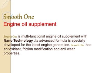 Smooth One
Engine oil supplement
Smooth One is multi-functional engine oil supplement with
Nano Technology ,its advanced formula is specially
developed for the latest engine generation. Smooth One has
antioxidant, friction modification and anti wear
properties.
 