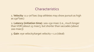 Characteristics
1. Velocity: 0.1–70°/sec (top athletes may show pursuit as high
as 130°/sec)
2. Latency (initiation time): 100–130 msec (i.e., much longer
thanVOR [about 15 msec], but shorter than saccades [about
200 msec])
3. Gain: eye velocity/target velocity = 1.0 (ideal)
 