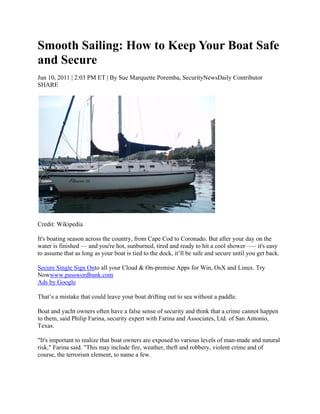 Smooth Sailing: How to Keep Your Boat Safe
and Secure
Jun 10, 2011 | 2:03 PM ET | By Sue Marquette Poremba, SecurityNewsDaily Contributor
SHARE




Credit: Wikipedia

It's boating season across the country, from Cape Cod to Coronado. But after your day on the
water is finished — and you're hot, sunburned, tired and ready to hit a cool shower —– it's easy
to assume that as long as your boat is tied to the dock, it’ll be safe and secure until you get back.

Secure Single Sign Onto all your Cloud & On-premise Apps for Win, OsX and Linux. Try
Nowwww.passwordbank.com
Ads by Google

That’s a mistake that could leave your boat drifting out to sea without a paddle.

Boat and yacht owners often have a false sense of security and think that a crime cannot happen
to them, said Philip Farina, security expert with Farina and Associates, Ltd. of San Antonio,
Texas.

"It's important to realize that boat owners are exposed to various levels of man-made and natural
risk," Farina said. "This may include fire, weather, theft and robbery, violent crime and of
course, the terrorism element, to name a few.
 