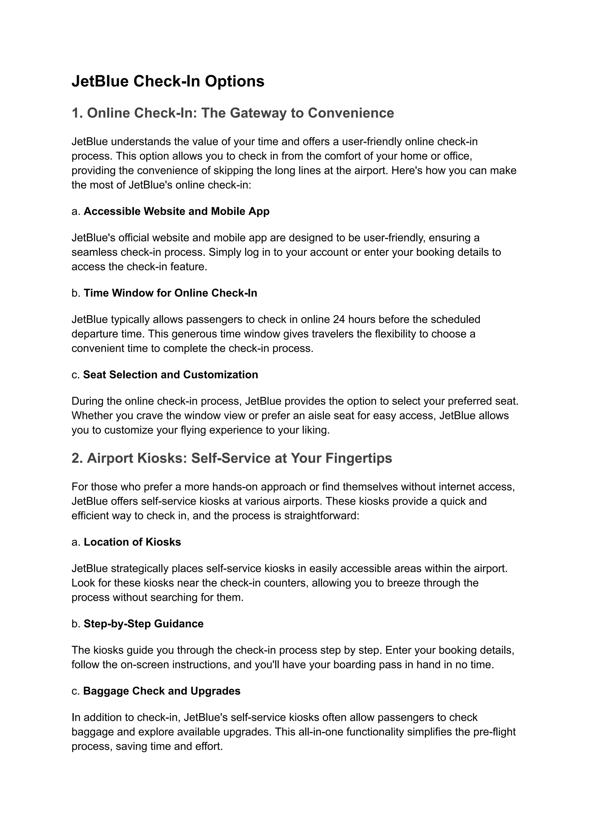 JetBlue Check-In Options
1. Online Check-In: The Gateway to Convenience
JetBlue understands the value of your time and offers a user-friendly online check-in
process. This option allows you to check in from the comfort of your home or office,
providing the convenience of skipping the long lines at the airport. Here's how you can make
the most of JetBlue's online check-in:
a. Accessible Website and Mobile App
JetBlue's official website and mobile app are designed to be user-friendly, ensuring a
seamless check-in process. Simply log in to your account or enter your booking details to
access the check-in feature.
b. Time Window for Online Check-In
JetBlue typically allows passengers to check in online 24 hours before the scheduled
departure time. This generous time window gives travelers the flexibility to choose a
convenient time to complete the check-in process.
c. Seat Selection and Customization
During the online check-in process, JetBlue provides the option to select your preferred seat.
Whether you crave the window view or prefer an aisle seat for easy access, JetBlue allows
you to customize your flying experience to your liking.
2. Airport Kiosks: Self-Service at Your Fingertips
For those who prefer a more hands-on approach or find themselves without internet access,
JetBlue offers self-service kiosks at various airports. These kiosks provide a quick and
efficient way to check in, and the process is straightforward:
a. Location of Kiosks
JetBlue strategically places self-service kiosks in easily accessible areas within the airport.
Look for these kiosks near the check-in counters, allowing you to breeze through the
process without searching for them.
b. Step-by-Step Guidance
The kiosks guide you through the check-in process step by step. Enter your booking details,
follow the on-screen instructions, and you'll have your boarding pass in hand in no time.
c. Baggage Check and Upgrades
In addition to check-in, JetBlue's self-service kiosks often allow passengers to check
baggage and explore available upgrades. This all-in-one functionality simplifies the pre-flight
process, saving time and effort.
 
