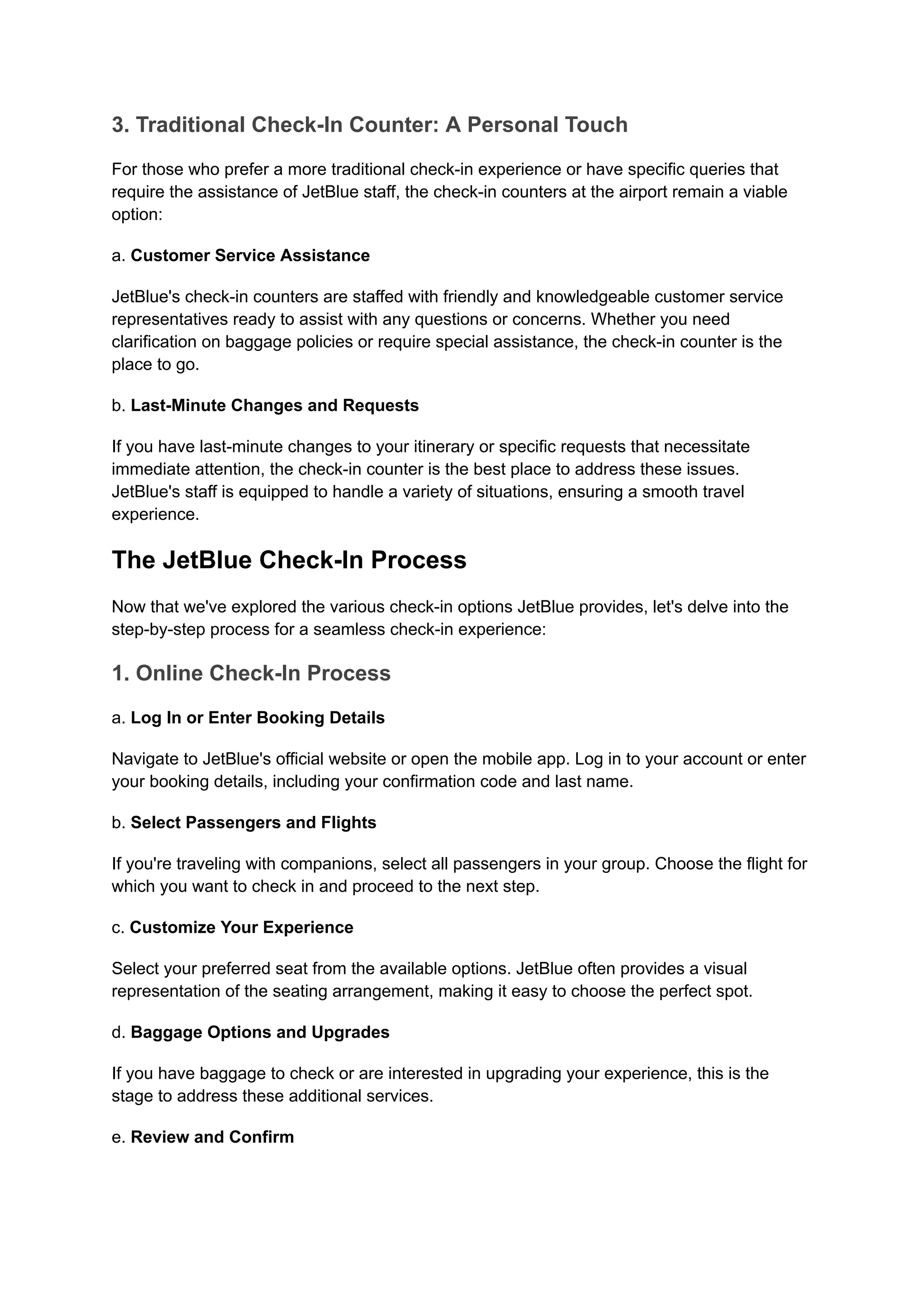 3. Traditional Check-In Counter: A Personal Touch
For those who prefer a more traditional check-in experience or have specific queries that
require the assistance of JetBlue staff, the check-in counters at the airport remain a viable
option:
a. Customer Service Assistance
JetBlue's check-in counters are staffed with friendly and knowledgeable customer service
representatives ready to assist with any questions or concerns. Whether you need
clarification on baggage policies or require special assistance, the check-in counter is the
place to go.
b. Last-Minute Changes and Requests
If you have last-minute changes to your itinerary or specific requests that necessitate
immediate attention, the check-in counter is the best place to address these issues.
JetBlue's staff is equipped to handle a variety of situations, ensuring a smooth travel
experience.
The JetBlue Check-In Process
Now that we've explored the various check-in options JetBlue provides, let's delve into the
step-by-step process for a seamless check-in experience:
1. Online Check-In Process
a. Log In or Enter Booking Details
Navigate to JetBlue's official website or open the mobile app. Log in to your account or enter
your booking details, including your confirmation code and last name.
b. Select Passengers and Flights
If you're traveling with companions, select all passengers in your group. Choose the flight for
which you want to check in and proceed to the next step.
c. Customize Your Experience
Select your preferred seat from the available options. JetBlue often provides a visual
representation of the seating arrangement, making it easy to choose the perfect spot.
d. Baggage Options and Upgrades
If you have baggage to check or are interested in upgrading your experience, this is the
stage to address these additional services.
e. Review and Confirm
 