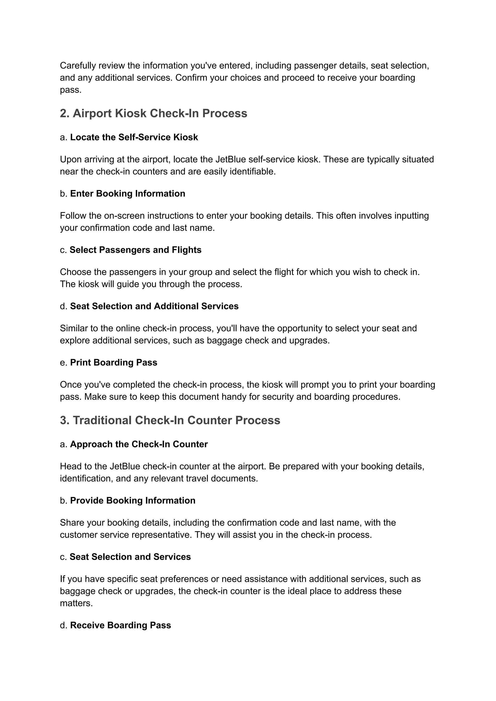 Carefully review the information you've entered, including passenger details, seat selection,
and any additional services. Confirm your choices and proceed to receive your boarding
pass.
2. Airport Kiosk Check-In Process
a. Locate the Self-Service Kiosk
Upon arriving at the airport, locate the JetBlue self-service kiosk. These are typically situated
near the check-in counters and are easily identifiable.
b. Enter Booking Information
Follow the on-screen instructions to enter your booking details. This often involves inputting
your confirmation code and last name.
c. Select Passengers and Flights
Choose the passengers in your group and select the flight for which you wish to check in.
The kiosk will guide you through the process.
d. Seat Selection and Additional Services
Similar to the online check-in process, you'll have the opportunity to select your seat and
explore additional services, such as baggage check and upgrades.
e. Print Boarding Pass
Once you've completed the check-in process, the kiosk will prompt you to print your boarding
pass. Make sure to keep this document handy for security and boarding procedures.
3. Traditional Check-In Counter Process
a. Approach the Check-In Counter
Head to the JetBlue check-in counter at the airport. Be prepared with your booking details,
identification, and any relevant travel documents.
b. Provide Booking Information
Share your booking details, including the confirmation code and last name, with the
customer service representative. They will assist you in the check-in process.
c. Seat Selection and Services
If you have specific seat preferences or need assistance with additional services, such as
baggage check or upgrades, the check-in counter is the ideal place to address these
matters.
d. Receive Boarding Pass
 